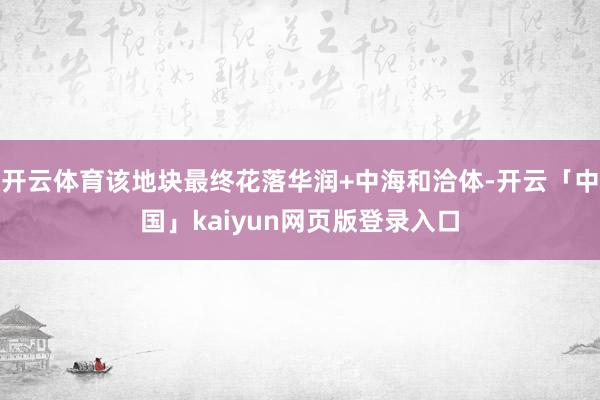开云体育该地块最终花落华润+中海和洽体-开云「中国」kaiyun网页版登录入口