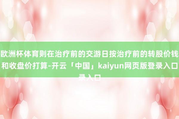 欧洲杯体育则在治疗前的交游日按治疗前的转股价钱和收盘价打算-开云「中国」kaiyun网页版登录入口