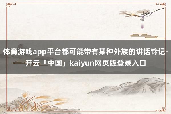 体育游戏app平台都可能带有某种外族的讲话钤记-开云「中国」kaiyun网页版登录入口