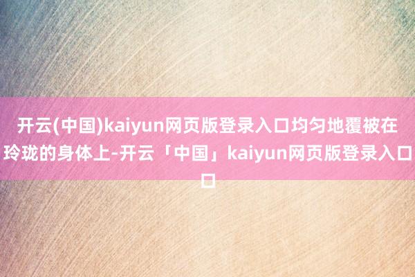 开云(中国)kaiyun网页版登录入口均匀地覆被在玲珑的身体上-开云「中国」kaiyun网页版登录入口