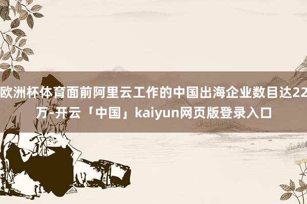 欧洲杯体育面前阿里云工作的中国出海企业数目达22万-开云「中国」kaiyun网页版登录入口