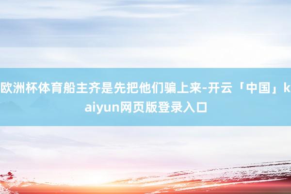 欧洲杯体育船主齐是先把他们骗上来-开云「中国」kaiyun网页版登录入口
