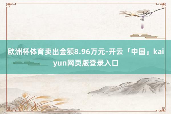 欧洲杯体育卖出金额8.96万元-开云「中国」kaiyun网页版登录入口