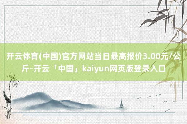 开云体育(中国)官方网站当日最高报价3.00元/公斤-开云「中国」kaiyun网页版登录入口