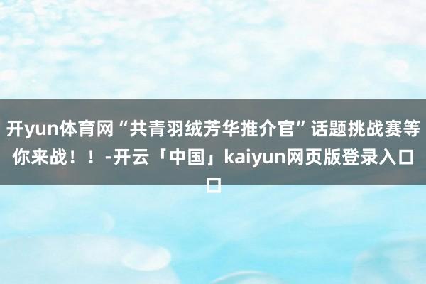 开yun体育网“共青羽绒芳华推介官”话题挑战赛等你来战！！-开云「中国」kaiyun网页版登录入口