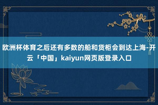 欧洲杯体育之后还有多数的船和货柜会到达上海-开云「中国」kaiyun网页版登录入口