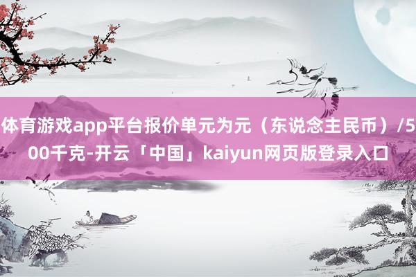 体育游戏app平台报价单元为元（东说念主民币）/500千克-开云「中国」kaiyun网页版登录入口