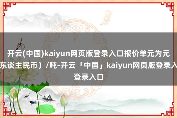 开云(中国)kaiyun网页版登录入口报价单元为元（东谈主民币）/吨-开云「中国」kaiyun网页版登录入口
