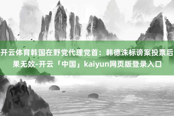 开云体育韩国在野党代理党首：韩德洙标谤案投票后果无效-开云「中国」kaiyun网页版登录入口