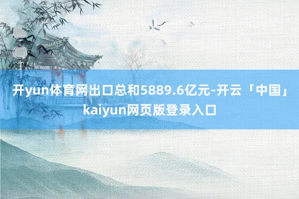 开yun体育网出口总和5889.6亿元-开云「中国」kaiyun网页版登录入口