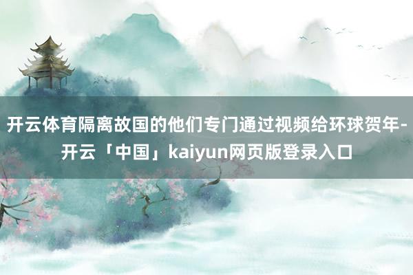 开云体育隔离故国的他们专门通过视频给环球贺年-开云「中国」kaiyun网页版登录入口