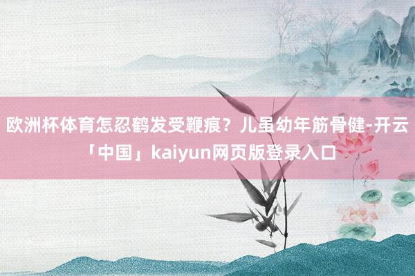 欧洲杯体育怎忍鹤发受鞭痕？儿虽幼年筋骨健-开云「中国」kaiyun网页版登录入口